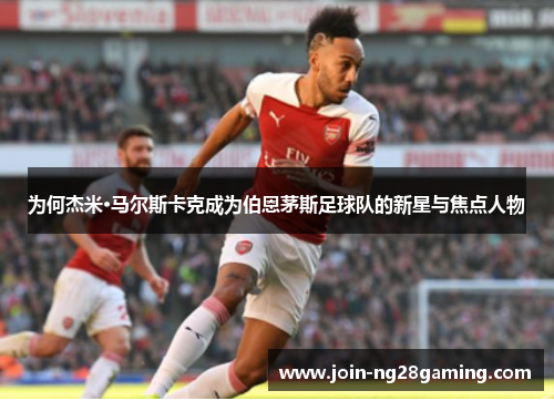 为何杰米·马尔斯卡克成为伯恩茅斯足球队的新星与焦点人物