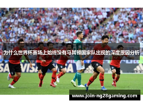 为什么世界杯赛场上始终没有马其顿国家队出现的深度原因分析