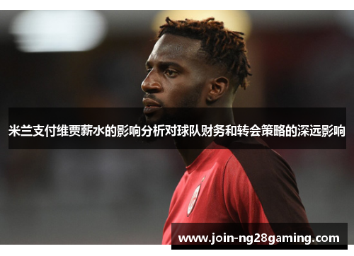 米兰支付维贾薪水的影响分析对球队财务和转会策略的深远影响