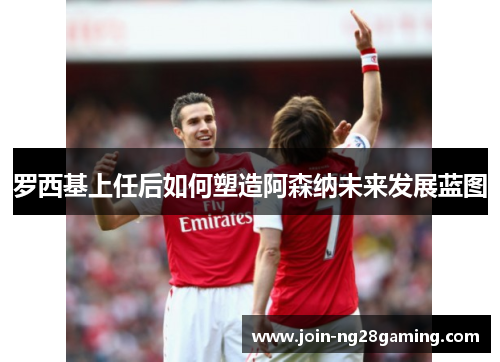 罗西基上任后如何塑造阿森纳未来发展蓝图