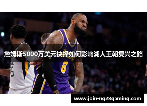 詹姆斯5000万美元抉择如何影响湖人王朝复兴之路